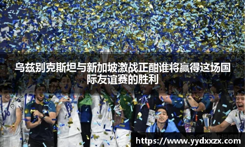 乌兹别克斯坦与新加坡激战正酣谁将赢得这场国际友谊赛的胜利