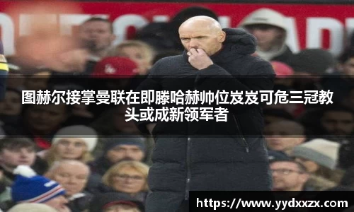 图赫尔接掌曼联在即滕哈赫帅位岌岌可危三冠教头或成新领军者